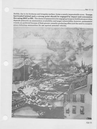 FM 17 12
Rubble,dueto its thicknessafld irregularsurface,formsa nearlyimpenetrablecover. ,l,roops
barricaded behind such a strong point should be engaged by impact and concuesion
frre using HEPoTHE. Thechoiceofammunitionforengagingfuoopsii fortificanonsorcities
dependsprimarily on ammunitionavailability andtargetr.ulnerability;however,antimateriel
roundsareprefenedbecauseoftheir g:reatercasualty-producingeffectandtheDeedto conserve
armordefeatingammunition for useagainstarmoredvehicles.
13-'11
 
