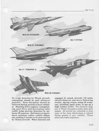FM17 12
MiG-23FLOGGER
SU-7FITTER
MiG.2I FISHBED
su-r1 FrsHPoT-c
To evade detection by Threat aircraft,
camouflage should be used whenever
poesible- Heat discipline should be
enforced during periods of poor wisibili-
ty, Shutting down engines, extinguish-
ing open fires, and decreasing r:adio
traffic helps prevent detection by air-
borne IR cameras. Hull-do*.n oi turr€t-
down positions reduce vehicle 6ilhou-
ette making ii hard€r to be seen and hit
by Threat aircraft, When detected and
FOXBAT
engaged by attack aiicraft, US tanks
should disperse and move following
efintic, zig-zag routes, using all weap-
ons, including small arm8, to put up a
high volume of {ire. The relatively large
sizeof Threat helicoptersmakesthem good
targeta. All aircraft are !'ulnemble to most
tlTes of firc; their effectiveiess is reduced
during periods of poor visibility. Thrcat
pilots lack battle exp€rience.
 