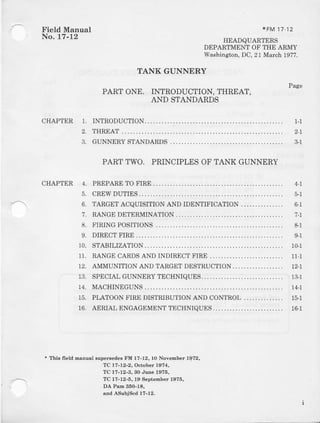 Field Manual
No. U-12
*FM 1712
HEADQUARTERS
DEPARTMENT OF THE ARMY
Wa,shington,DC, 21 March 197?.
TANKGUNNERY
Page
PARTONE. INTRODUCTION,THREAT,
AND STANDARDS
INTRODUCTION.
THREAT
GUNNERYSTANDARDS
PARTTWO. PRINCIPLESOF TANK GUNNERY
CHAPTER PREPARETO FIRE
CREWDUTIES
TARGETACQUISITION AND IDEI{TIFICATION
RANGEDETERMINATION
FIRING POSITIONS
DIRECTFIRE
STABILIZATION
RANGECANDSAND INDIRECTFIRE
AMMUNITIONAND TARGETDESTRUCTION
SPECIAI,GUNNERYTECHNIQUES.
MACHINEGUNS
PI-A.TOONFIREDISTRIBUTIONANDCONTROL
AERIAI ENGAGEMEI{TTECHNIQIJXS.
CHAPTER 1.
2.
3.
+ Thi6 fi€ld manul Bup€ilede3 FM 17-12,10 November 1972,
TC 17-!2-2, Ocaober 1574,
TC 17-12-3,30 Jue 1975,
TC 17-12-5, 19 S€pt€mber 1975,
DA Pa.E360-1a,
aDdAsubiscd 1?-12.
1-1
4-l
'7-1
6-l
9-1
4.
5.
6.
7.
8.
9.
10.
11.
12.
13.
14.
15.
1G1
11-1
12-l
1&1
14-1
16-1
 