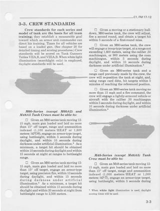 ,FM17.12
3.3. CREW STANDARDS
Crew etandards for each 6eries and
model of tank are the ba8is for all team
training; they establish a measuable goal
toward which an armor unit commander can
diect his training. Times for all vehicles are
based on a loaded gun. (Seechapt€r 20 for
detailedtiming and scoringprocedures.)Crew
standards will be scoredon Tank Gunnery
TablesVIIA,B, andVIIIA,B. Whenwhit€light
illumination (searchlight only) is employed,
daylight standards will be used.
MaO-SefieB (except M6OA2) qnd
M4aA6 Tanh Creus ,nu8t be able to:
E Given an M60-seies tank moving 12-
15 mph, main gun Ioaded and laid no mole
than 15o off target, range and ammunition
indexed (1,100 meiers/HEAT or 1,600
Eeterc./APDS), engagean arimor-tlDetarget,
using battlesight, within 5 seconds during
daylight, and within 10 second-sduring
darhess under artifrcial illumiDation.+ As a
ninimum, a tatget hit should be obtained
within 10secondsduring daylight end withiu
15 eecondsat night at ranges to battlesight
range.
E Given an M60-seriestank moving 12-
15 mph, main gun loaded and laid no more
than 15" off talget, eDgageaD armor-tjrpe
talget, using precisioDfire, wit}tin 10Becond6
during daylight, and within 15 secondg
during darkness under artificial
illumination., A6 a Einimud!, a target hit
shouldbeobtainedwithin 15secoDdsduring
daylight and within 20secondsat night from
battlesight rahge to 2,500meters.
E Given a moving or a stationary hull-
down, M60-seriestank, the crew will adjust,
fire a secondround, and obtain a iarget hit
within 5 secondsof a first-round Eiss.
E Given an M60-seriestank, the crew
will engageatrooptype targei, at arangenot
exceeding1,600neters, using t}le caliber .50
mschinegunJ or 900 meters using the coax
machinegun, within 5 seconds during
daylight, and within 10 seconds durilg
darkrese under artifi cial illuminatiou.*
E Given an M6Gseries tank and a
range card prcviously madeby the cre$', the
oew will reposition the tank at night, and,
using range card deta, hit targets within 5
minutps of reaching the referencedpoeition.
E Given an M60-seriestank moving no
Eore than 15 mph and a fue command, the
c|ew will engagea lightly-armorcd vehicle or
aircraft with the calibe! .50 machinegn
wii.hin 5secondsduring daylighi, and within
l0 secondeduring darkness tnder artifrcial
illumination.*
M4&Series (exce$ M4aA Tdttk
Cre@ mxstbe able to:
tr Given an M4&seviestank moving 12
15 mph, main $m loaded and laid no more
tian 15oofr target, range and amrounition
indexed (1,000 metels/HEAT or 1,000
meteE/AP-T), engage an aimor-tlDe target,
using battlesight. within 5 secoodsduring
+ When whit lisht illmination tu ued, daylisht
scori.c tim€8 will be sed.
3-3
 