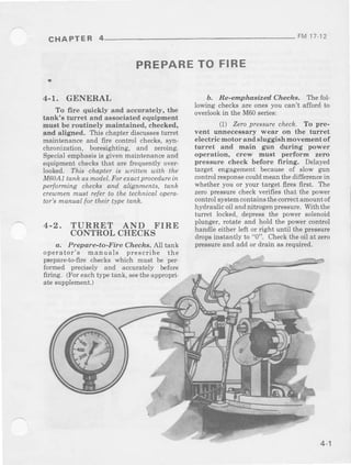 CHAPTER 4 FM 1t 12
PREPARETO FIRE
4-1. GENERAL
To fire quickly and accurately, the
tank's turret and associated equipment
must be routinely maintained, checked,
and aligned. T'hischapterdiscuss€stunet
maintenanceand frre control checks,syn-
chronization.boresighting.and zeroing.
Specialemphasisis given maintenanceand
equipmentchecksthat arc faequentlyover-
looked. ?zis chapter is utitten uith the
M6oAIlanhasmodcl.Forpxacrprocpdurcin
performing checks and alignments, tanh
creumenmustrcferto the technicaloperc-
tar'smanual for theb type tank.
4-2. TURRET AND FIRE
CONTROLCHECKS
a. Prepare-to-Fire Checfts. All tank
operator's manuals prescribe the
prcpare-to-firechecks which must be per'
formed precisely and accurately before
firing. lForeachtlpe rank.scetheappropri.
ate supplement.J
b. Re-emp hasized Cheche. 'Ihe fol-
Iowing checksare onesyou can't afford to
overlookin the M60series:
11) Zeroprcssurechech. To pre-
vent unnecessary wear on the turret
electric motor and sluggish movement of
turret and main gtrn during power
operation, crew must perform zero
pressure check before {iring. Delayed
target engagementbecauseof slow g1ln
controlresponsccouldmeanthedifferencein
whether you or your target fires first. The
zero pressurecheckverifiesthat the power
controlsystemcontainstheconectamountof
hydraulicoil andnitrogenpressure.Withthe
tun€t locked, d€pressthe power solenoid
plunger, rotate and hold the powercontrol
handle either left or right until the pressure
dropsinstantly to "0"- Checkthe oil at zero
pressureand add or drain as r€quired.
4-1
 