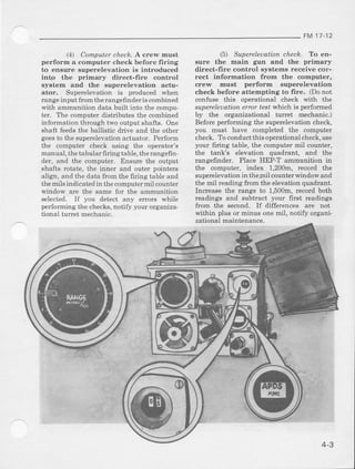 FM 1t- 12
14) Camputer cheLl?.A crew must
perform R computer ( hei k hefore firing
to ensure superelevation is introduced
into the primary direct-fire controt
system and the superelevation actu-
ator. Superelevation is produced when
range input fr.rm therangefinderis combined
with ammunition data built into the compu'
ter. The computer distdbutes the combined
information through two output shafts. One
shaft feeds the ballistic ddve and the other
goesto the superelevation actuator. Perform
the comDuter check using the operator's
manual. the tabularfiringtable. the rangefin'
der, and the computer. Ensur€ the output
shafts rotate, the inner and outer pointers
aligr, and thc data {iom the fldng table and
the mils indicated in the computer mil counter
windorv are the same for the ammunltion
selected. If you detect any errors *'hile
performing thc checks,notity your organlza
tionai lufret mechadc.
5) Supercleuation chech. To en-
sure the main gun and the primary
direct-fire control systems receive cor-
rect information from the computer,
crew must perform superelevation
check before attempting to fire. (Do not
contuse thi6 operational check *'ith the
supereleuation error test'which is pedormed
by the organizational turet mechanic.)
Before performing the superelevation check,
you must have completed the computer
check. To conductthis operational check,use
your firing table, the computei mi1 counter,
the tank's elevation quadrant, and the
rangefinder. Place HEP-T ammunition rn
the computer, index 1,200m, record the
superclevation in the mil counter window a]ld
the mil ieading from the elevation quadrant.
Increase the range to 1,500m, record both
readings and subtract your first readings
from the second. If differcnces arc not
within plusor minusone mil, notifyorgani-
zational mainLenance.
4-3
 