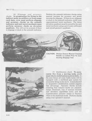 FM1112
(6) Slippaee and accuracy
c/rec&s. In preparation for firing in the
indirect mode as artillery or fromrange
card data, crew must perform slippsge
and accuracy checks on the azimuth
indicator and unit turret mechanic must
perform accuracy check on elevation
quadrant. Fire will not beaccurateif there
is slippageor slackin the azimuthindicator.
Pedorm the azimuth indicator checks using
manual haveme for accuracy arrd power
traverse for slippage. If there is any slippag€
or slack in the azimuth indicator, notily your
organizational turet mechanic. The turet
elevation quadrant mustbe zeroedby theunit
hrret mechar}icusing a previously calibrated
and zeroedgunner's quadrant.
CAUTION: Always EnsureManualTraverse
Handleis LockedPriorTo Con-
ducting SlippageTest.
(.7) Stabilization chech. Ao accld-
rately fire from a Inoving tank, crei
must check stabilization systemdaily. In
the near futuie all main battle tanks will be
equippedwith a stabilizedgun systemfor
accuratelyflring onthemove. A maladjusted
or inoperativestabilization systemnegates
this advantage. Operator checks include
ensuring that balanceknobs are adjusted,
lamps illuminate, loss of manual traverse
and elevation capabilites occur, and the
superelevationactuator ceasesto firnction
whenin thestabilizedmode.Performchecks
using your operator'smanual.
4-4
 