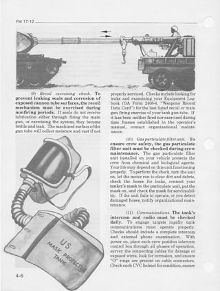 FM',t112
tata --"4'*/3L-.
9) Recoil ex.ercising check. To
prevent leaking seals and corrosion of
exposed cannon tube surfaces, the recoil
mechanism musl be exercised during
nonfiring periods. Il sealsdo nor receive
lubrication either through firing the main
gun, or exercising the system, they become
brittle and leak. The machined surfaceofthe
grn tube will collect moisture and rust ifnot
prcperlyserviced-Checksincludelookingfor
leaks and examining your Equipment Log-
book (DA Form 2408-4,"Weapons Record
Data Cald") for the last listedrecoilor marn
'gunfiring exerciseofyour tank guntube. If
ir hasbeenncithcrfirednorexprcisedduring
time frames establishedin the operato!'s
manual, contact organizationai mainte-
70) Gasparticulatefilterunit. To
enaure crew safety, the gas particulate
filter unit must be checked during crew
maintenance. The gas particulate filter
unit installed on your vehicle protectsthe
crew from chemical and biological agents.
Yourliiemaydependonlhisunirluncrioning
properly. Toperformthecheck,turn theunit
on, let the motorrun to cleardirt and debris,
check the hoses for leaks, connect your
tanker'smaskto the particulateunit, putthe
maskon,and checkthemaskfor serviceabil-
ity. If the unit fails to operate,or youdetect
damagedhoses,notily organizationalmarn-
11) Communications.The tank's
intercom and radio must be checked
daily. To engage targets rapidly tank
communications must operate prcpetly-
Checksshould include a completeintercom
and extemal phone examination. With
poweron, placeeachcrewpositionintercom
control box through all phasesof operation,
survpyrhpconne.ringcablesfordamageor
exposedwires,lookfor corrosion,ard ensure
"O" rings are presenton cableconnectors.
CheckeachCVC helmetlbr condition,€nsure
 
