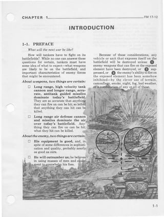 CHAPTER 1 FM 17.12
r.1. PREFACE
What w;lLthe nett war be lihe?
How will tankers have to fight on its
battlefields? While no onecan answer these
questions for certain, tankers must have
someideaof whai to expect-what *'eapons
are likely to be on the battlefield, and
important chaEcteristics of enemy forces
that might beencountered.
About ueapons, hno thinga are certarin:
E Lo.rg range, high velocity tank
cannon and longer raage, accu-
'
rate, antitank glided missiles
dominate today's battlefield.
They are so accurat! that anythiEg
they can fire on can be hit;so lethAl j
that an,4hing they can hit can be'
INTRODUCTION
Becauseof these codsidemtions,any
vehicle or unit that exposesitself on the
battlefield will be destroyedunless: Q .
enemyweaponsthat can fire on the exposed
elementhave beendestroyed.or l)
"uppressed.or @ theenemys.abilityt6fire on
the exDosedelementhas beensomehow
inhibiied-by lhe cleveruseof lerrain,
, smoke,night, fog,badweather,
$Ltilg-of any or*all of these.
i;:.,
,/,t:2rkilled.
tr Long range air defens€ cannon
and miesilee dominaae the air
over today'e bsttlefreld. Any'
thing th€y can fire on cao be hit;
what they hit can be killed,
A bout the enern!, trto things are certain:
tr llis equipment ie good, and, in
spiteof somedifferencesin sophisti-
catio4 and quality, pmbably nearly .
as goodas outs,
E IIe will outnumber us; he believesA'..
in using ma66esof men and ei
his foes,
I -1
 