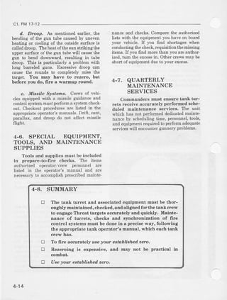 c1, FM 17-12
d., Droop. As mentioned earlier, the
bending of the gun tube caused by uneven
heating or cooling of the outside surface rs
called dmop. The heat ofthe sun strikingthe
upper surface oi the gun tube will causethe
eun to bend downward, resulting in tube
droop. This is particularly a problem with
long barreled guns. Excessive alroop can
cauae the rounds t,o completely miss the
target. You may have to rezero, but
before you do, fire a warmup rouna.
e. Missile Systezrs. Crews of vehi'
cles equipp€d with a missile guidance and
control systemm&s,perform a systemcheck-
out. Checkoutproceduresaie listed in the
appropriate operator's maluals. Drift, calt,
parallax, and droop do not affect missile
flight.
4.6. SPECIAL EQUIPMENT,
TOOLS, AND MAINTENANCE
SUPPLIES
Tools anal supplies must be included
in prepare-to-fire checkB. Ttre items
authorized operator/crew personnel are
listed in the operator's ma]lual and are
necessaryto accomplishprescribedmainte-
nance and checks. Compare the authorized
lists with the equipment you have on board
your vehicle. If you 6ld shortages when
conducting the check, iequisition the missing
items. If you find more than you are author-
ized, tum the excessin. Other clews may be
short of equipment due to your excess.
4-7. QUARTERLY
MAINTENANCE
SERVICES
Commanders must ensure tank tur-
rets receive accurately per:formed Sche-
duled maintenance services. The unit
which has not performed dealicatedmarnte_
nance by schedulingtime, personnel,tools,
and equipment required to perform adequate
serviceswill encourrtergunnery problems.
4-8. SUMMARY
tr The tank turret and a88ociated equipment must be thor-
oughly maintained, checked, and aligleal for the tank crew
to edgage Threat targets accurately end quickly. Mainte-
nance of turrets, checks and synchronization of frre
control syatems must be done in a precise way, following
ihe appropriate tank operator's manual, which each tank
crerY haa,
To frre accurately use yout estoblishad zero.
Rezeroing is expensive, and may not be practical in
combat.
Use your eetablished. zero,
!
tr
!
4-14
 