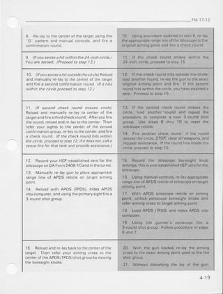 FM l7 12
8 Re ay lo the centeroi rhelargetusrngthe
"G ' patlern and manual controls,and t re a
conIrmationround.
I0 Us'rg procedureoull nedIn sl6p6. re Lay
rheappropriaierangelineoftherclescopeio ihe
origlnalaimingpointandfire a checkround.
9 llf yau sense a hit witl|n the 24 inch circle,) 11. lf the check round stfikes within ihe
You are zeroed. (Praceedto step | 2 ) 24-inch circle, proceedto siep 15
1A lff yousenseahit outsidethecircle)Retoad
and manua y re layto the cenlerof the target
andf re a secondconfirmationround //l l1hts
withtn he ctrcleptoceed ta step 12.)
12. lf the checkroundhits outsidethe circle,
loadanotherround,re laythe gun lo the exacl
originalaiming point and fire. lf the second
roundhrrsw lhrnrhecrrcle,youaveallaineda
zero. Proceedto step 15.
11 lI secand check tound ,)?tss-asc]rcle/
Reoad and man!aly re-layto centerot the
targetandllfe athirdcheckround Alteryout re
theround,reoadandre laytothecenterThen
reler yoLr.sights10 the cenler of lhe zeroed
confifnrariongroup,fe'layto th€cenler,andiire
a check round. (t the check round h/ls withnl
the ctcle, proceedto step 72; il it daesnot, calla
ceasefire for that tank and proticleasststance)
13. lf rhe second check round misses the
cifcle, load another-round and repeat the
procedureto completea rehl 3-round shol
group. use sieps I thru 10 to reset the
14. Fire anothercheck round. If the round
missesthe circle,SfOP.clearallweapons,and
.requesiassistance.lf the ro!nd hils insiderhe
circleproceedto step15,
l2 R".oro)o .r 'lLP esrabLrFd /e-ofor''
relescopeonDAForm24O8-10and n theturret.
13 Manuallyre laygun to paceapproprate
range ine of APDS ret cle on larget a m ng
14. Reoadwith APDS (TPDS),indexAPDS
ntocomputer,andusing theprimarysrghtiLrea
3 roundshol group
15 Record the ielescope boresight knob
seitings,thisasyouresrablishedHEPzeroforthe
16 Usrngmanualconlrols,re layappropflare
rangelineofAPDSreticleoftelescopeontarget
armrngpornr.
17 With APDS lelescoperetacleon aiming
point. unlock perscope boresighl knobs and
referaimingcross10targetaimingpoint.
18. LoadAPDS (TPDS)and rndexAPDS into
19 Usrng rhe gLnnpr'speI|scope{r'e d
3-.oundsholgro,p Followprocedure,n sleps
6 and 7.
l5 Reloadandre laybacktothecenterofthe 20. Wilh the gun loaded,re lay the aiming
target Then reler your aiming cross to the crossto the exactaimingpointusedto firethe
cenrerofrheAPDS(TPDS)shotgroupbymovingsholgroup
the boreslghlknobs
21. wrthour disrurbingthe tay ot the gun.
4 19
 