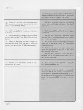 FM 11 12
unlockthe periscopeboresightknobsandmove
the periscopereticle aiming crossto the center
ol the shorgroupby rolalrnglhe knobs.
1 6 F F l d y r o l ' , . c - n l - r o r r re l a r g e l- c n ! l ! e
' ' G p a , r e r na 1 d m a n L d l . o . l - o l  . a r d f , r F a
check round of APDS (TPDS)
22. Re-laythe aiming cross to the original
aimingpointandfirea checkround.Usestep6
1l. lFollow steps9 thtu | | todetermineiftank
18. RecordyourAPDSeslablishedzeroforthe
primarysighton DA Form2408 10 andin the
lurrel
19. Re layto the upperleft of the targetwrth
the primarysight, reler the APDS telescope
reticl-a,and recordyourAPDStelescopezero.
23. Followsteps11thru 14todetermineifyou
24. Recod lhe periscope boresrght knob
settings, this js your establishedAPDS (TPDSI
zerofor the periscope.
2b. He 'ay rhe peflscopeaimingcrossto lhe
upDeflefl of lhe tdrqetusinq"G oatternand
26 Unlock lelescopebores,ght(nobs and
refer the appropriate rarrge line of the APDS
reticlelo lhe samepoint.
27. Record the telescope boresight knob
seflrngs:this is youreslablshedAPDS{IPDS)
tero tor rhe telescooe.
20 Return your secondary
eslablishedHEPzero.
s r g h t 28- Turntelescopeboresight
your establishedHEPzero.
knobsto reapply
29. Youcan now travelwiththe prima.ysight
zeroedfor APDS,the primaryarmordeteating
round.andthetelescopezeroedforHEP.lfyour
periscopebecomesinoperative,the gunner can
placethe recordedAPDS seltingon the tele
4-20
 