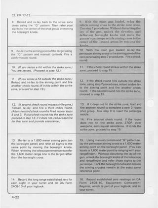 c1 FM I7.12
8. Reload and re lay back 1o the strike zone
cross usinq the G' pallern. rhen telet yaul
5 , 9 r 5 _ o I F L p n r o 'o f t h e s h o rg , o u pb  m o v i n q
!he boresight knobs
9. lvith the main gun loaded,tc-lay the
reticleaiming cmss to the stdke zonecross.
Usestep7 procedures.Withoutdisturbingthe
lay of the gun, unlock the clevation and
deflectir-rnboresight knobs and move the
gunner'speriscop€reticleaiming crossto the
centerof the ;l-roundgroup by rotating the
I Re'1ay10thearmingpoinlofrhetargetusing
the "G patte.n and manual controls.Fire a
confirmationround
10. With the main gun loaded,re-laythe
periscopeaimingcrosstotheailningpointofthe
zeropanelusingstep7procedules.Fireacheck
round.
1A. lf you sensea hh whhin the sttikezone,) 11. lfthe check roundslrikeswithin lhe strike
You are zeroed. lProceedto step 13.) zone,proce€dto step 15.
11. ll you sensea hh outsidethe st kezone,)
Reloadand re-laylo the aimingpoint andfire
another check round.f/f it hits within the st ke
zone,proceedto step 13.)
12. It the checkroundhits outsid€the strike
zone,usingstepTprocedures,relo€dandre-lay
to the aimingpointand fire anothercnecK
round-lf lhe secondroundhitsthestrikezone.
Droceedto steD15.
12. It secondcheck/ound missesstnkezone,)
Reload,re-lay,and ii.e a lhird check round.
lAftet the thitd checkroundis fired,repeatsteps
8 and 9. ff that checkroundhits the strikezone
ptoceedta step 13:if it doesnot,calla ceaselie
for that tank and provide assistance.)
.|3. lf it doesnorhit the strikezone,loadand
tire anotherroundto completearew 3-round
shotgroup. UsestepI to resetthe periscope
reticle.
14. Fireanothercheckround.lf the round
does not hit the strik€ :one, STOP, clea.
weapons,andrequestassistance.lf it hitsthe
strikezone,proceedto step15,
13. Re lay 10a 1.600meieraimingpoint(on
the boresighlpanel)and relerall sights1othe
same point by moving the boresightknobs.
When referringthelelescoperemembertorefer
the 1,600meterrangelineto the targetrather
than the boresighlcross.
15. Usingmanualcontrolsand"G" patternre.
laylhe periscopeaimingcrosstoa 1,600meter
aimingpointon the bo.esightpanel. (Youcan
locatea 1,600meterpointbyrangingwithyour
range{inder.)Withoutdisturbinglhe layofthe
gun,unlocktheboresightknobsotthetelescope
and €ngefinderand referthosesightsto the
p€riscope.Locktheboresightknobsandensure
the aimingcrossesremainat the €xactsame
referenceooint.
14. Recordlhe longrangeestablishedzerofor
each sighr in your rurret and ol DA Form
2408 l0 of your logbook.
16. Recordestablishedzeroreadingson DA
Form 2408-1O. Equipment component
Begister,whieh is parlof yourlogbook.andin
4-22
 