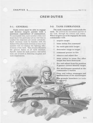 CHAPTER 5 FM11 12
5-1. GENERAL
Tank crews nrust be able to engage
and destroy targets quickly with a
minimum expenditure of ammunition,
To acmmplishthis, eachmembelofthe crew
must know his particular job sowell that in
combathis responsesare neally automatic,
Each crewman must be familiar with the
dutiesoftheotheftankcrewmensolossofone
memberwill not destroythe fighting effec.
hvenessof the tank. This chapteraliscusses
the general dutes of all tank cewmen.
Specihcdutiesfor eachposltiunand series
tank are coveredin following chaptersand
tank supplements.
CREWDUTIES
!
tr
5-2. TANK COMMANDER
The tank commander comrnands the
tank. He controlsthemovementand frreof
the tank, through his actions and ord€rs.
When targets areto be engaged,the tank
commander will:
E acquire target
tr issue initial fire command
E lay main gun near target
E determine range to target
E command gunner to fire
E observe and adjust fire
E issue orders to ceaae fire after
targ€t has been destroyed
E clear and reduce stoppagesaDd
_' Jnalfunctions of his machinegun
Iire and adjust from his position
if gunner cannot identify target
fire machinegun mounted at the
commander's station
Stenade laudcherc (ontanks
5 - |
 