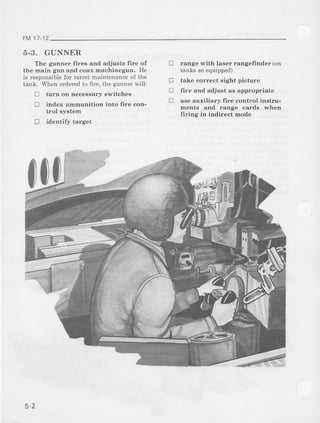 FM 11.12
5-3. GUNNER
The gunner-fires and adjusts fire of
the main gun and coax machinegun. He
is responsiblefor turret maintenanceof th€
tank. lvhen orderedto firc, the gunner*'ill:
! turn on necessary s]vitches
! index ammunition into fire con-
trol system
J identify target
range with laser rangefinder (on
tanks soequipped)
_takecorrect sight picture
fire and adjust as appropriate
use auxiliary fire control instru-
ments and range cards when
firing in indirect mode
!
!
!
!
n.
5-2
 