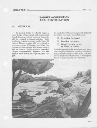 CHAPTER 6 FM17 12
TARGET ACOUISITION
AND IDENTIFICATION
6.T. GENERAL
In modern battle w€ should expecta
rapid tempoof movementand engagement.
Small elementssuch as platoonsfrequently
wi)l be required to operaterelatively inde.
pendentlywithin irregular battle lines. A].
though Threat targets will be engagedat
maximum iang€.US tankersmay oftenfind
themselvesintermingledwith Threatunit6as
weil as units of friendly nations. Speed of
target engagement depends on the
cr€w's proficieney in acquiring the tar-
get.
'l'o
capitalizeontheadvantagesoffiring first,
the entirecrewmust be prcficientin:
D Detecting the target
tr Locating the target
! Identirying the target
as friend or enemy
This chapterdiscusseslechniquesandmeth-
odsof iapidly detecting,locating,andidenti-
fying targetsdurirg day and night. US tank
crcws must train themselvesto distinguish
friend from foequickly and fire first.
o- |
 