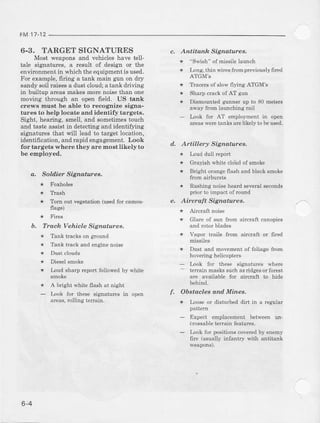 FM 17-12
6.3. TARGET SIGNATURES
Most weaponsand vehicleshave tell-
tale signatures, a result of design or the
envircnmentin whichtheequipmentisused.
For example, fir.ing a tank main g]rn on dry
sandysoilraisesa dustcloud;atankdriving
in builtup areas mak€s morc noise than one
moving through an open field. US tank
crews must be able to recognize signs-
tures to help locate and identify targets,
Sight, hearing, smell, and sometimestouch
and taste assist in detecting and identif''rng
signatwes that {'ill lead to target locatron,
identification, arrdrapid engagement. Look
for targets where they are most likely to
be employed.
a. Soldier SigndhDes.
* Foxholes
* Ttash
* Tornoutveseiation(usedforcamou-
flase)
b. Trach Vehiele Signatures,
* Tankbacksonground
* Tanktrackandensinenoise
* Dustclouds
* Dieselsmoke
i Inud sha4 repod fotlowed by white
* A brisht whit€ flash at nisht
- Inok for these sisDatues in open
areas,rollins tenair.
c. Antitanh Signaturea.
* "Swish" of missilelaunch
i Lons. Ihin wi.cstrom previously6re"
ATGM'S
* Traceruof slowflyins ATGM'S
* Shary crack of AT sD
* DismountcdBanne"up (o 80 merers
away from lamching rail
Inok for AT cmploymenr in oper
arprswpreranksafelikely tobeused.
d. Artillery Sigtuahtes.
* Inud dull repolt
* Grayish white cloud of srnoke
* Brisht oranseflash andblacksmoke
from airbursts
* Rushinsnoiseheardseveralseconds
prior to impaci of round
Aircraft SiEnahtres.
* Glare of sun &om aircrafl canopies
and rolor blades
* Vapor irails ftom aircraft or 6red
rnissiles
* Dusi and movementof foliase fiom
hoveins helicopt€rs
l,ook fof ihese signacures wher€
-
terain maskssuchasridsesor forest
are available for aircralt to hide
behind.
Obataclea anrl Mines,
* Irose oi disturbed dirt in a regnler
- Expect €mplacementbetween un'
amssablete{ain features.
- hok for positions coveredhy enemy
fire (usualiy infantry with antitank
6-4
 