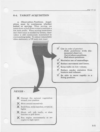 M 17-12
6.4. TARGETACQUISITION
a, Obeerudtian Positionr. Acqui-
sition mu8t be continuous whether
halted or moving. When moving, u8e
tuEet-down orhull-down routesto maintatl a
low tank profrle. When noving turet-dom
and observation is Easked by t€Eain, obeet-
vation is still continuously maintained by
overwatching tankg, To leducevulnerability
E'henstationaiy, a US tank crew mu3tr
d Use (in orderof pviority):
Hide pobiaione with dis-
mountedobserver.
IrNret-dotDn poaitians,
Hull-danon ooeitions.
ts/ t*,t..-r"" o* of camoufrage.
E/ R"do". -o".-.rrt and listen,
/ K""p .adio on low volume.
/ *o"". emoke emission fton
heat€rs and exbaust.
/ se alte to move rapidly to a
X
X
X
X
X
Disrupt the natural vegetation
atound your posihon
Move aror:ld excessrvely
Buitl firee, etrite matches,or tttr on
lights
Shout, yell, talk loutlly, or slam
hatches or gxiUdoors
Run engine unnecessarily or lev
engine to high rpm's
 