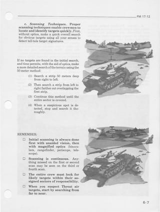 FM17-12
c, Scdnning Techniques. Ptoptet
scanning t€chniques enable crewmen to
locate and identify targets quickly. First,
without optics,make a quick overall search
for obvioustargets using all your sensesto
det€cttell.taletarget signatures.
If no tsrget6 ale found in the initial search,
and time permits, with the aid ofoptics, make
a moredetailed searchofthe terlain using the
5o-met€rmethod:
(1) Search a strip 50 met€rs deep
f]^m ridht 1^ lafl
(2) Then search a strip from left to
right fadher out overlapping the
first Btrip.
(3) Continue this method until the
entire sector is covercd.
(4) When a suspicious spot is de
tect€d, stop and search it tho
rcughly.
REMEMBER:
tr Initial ecanning is alwaye done
first with unaided vision, then
with magnified optice ftinocu-
lara, rangefinder, periscope, tele
scope).
E Scanning is continuoua. Any-
thing missed on the first or second
scan may be seen on the third or
fourth scan.
C The entire crew rnust look for
likely targets within their as-
Bigtredsectors of reeponeibility.
[1 Shen you suspect Threat air
targets, start by searching ftorE
far t,o Dear.
6-7
 