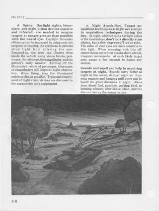 FM 17-12
d.. Optics, Daylight sights, binoc-
ularc, and Dighl, .ision devices (passive
aDd infrared) are needed to acquire
targets at ranges greater than possible
with the naked eye. Daylight binocular
efficiency can beincreasedby using only one
eyepieceor cupping the eyepiecesto prevent
stray light from entering the eye.
Buttoned-up, the crew can observe frcm
inside the vehicle usirg vision blocks,peri-
scop€s,thetelescope,therangefinder, and the
gunner's unity window Ttrming off the
illuminat€d reticle of periscopes,telescopes,
or rangefirdem will improve night observa-
tion. Wben firing, keep the illuminated
reticleas&m aspossible.Typesandemploy-
ment of night vision dences are discussedi]l
the appropriate tank supplement.
e. Night Acguiaition, Iatget ^c-
quisitiou techniques at night are similar
to acquiFitiou techniques dudng the
day, At night, whether using daylight optics
orthe unaidedeye,don'tlookdirectlyat an
object, but a few degrees offto the side.
The sides of your eyecare more sensitive to
dim light. When scanning with this off-
centervision, moveyour eyesin short, abrupt,
iEegular movements. At each likely target
area pause a few seconds to detect any
motion.
Sounds and smell can help in acqriiring
targets at night, Sounds carry better at
night in t}le cooler, damper night air. Run-
ning engines and banging grill doors can be
heard for great distances at night. Odors
from dieselfuel, gasoline,cookingfood,or
buming tobacco,after shave lotion. and the
like can betraythe enemyor you.
6-8
 
