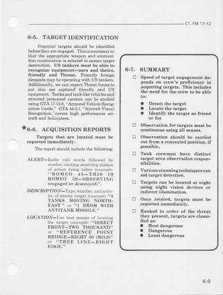cI, FM1t-12
6-5. TARGETIDENTIFICATION
Potential targets should be identiied
beforethey areengaged. This is necessaryso
l}|at Lheappropdate weaponand ammuni-
tion combination is selectedto ensuretarget
deshuction. US tanlers must be able to
recoglrize equipment-oufs and theirs,
friendly and Threot. Friendly foreign
elementsmay be operating with US tankers.
Additionally, we can expect Th:reatforcesto
put into use captured fiendly arrd US
equipnent. Tanks and tank-like vehicleeand
armored pewonnel carriers can be studied
usingGTA 1?-12-8,"ArmoredVehicleRecog-
nition Carde." GTA 44-2-1,"Atucraft Visual
Rocognilion,'covershigh perforDanceair-
cmft and helicopte$.
^6-6. ACQUISITIONREPORTS
Targets that are located Bu6t be
reported immediately.
The report should include the following:
ALERT-Radio call words followed by
word(s)alerting receivinestation
of action being takel erample:..ROMI'O 45 -THIS IS
ROMEO 59-OBSI]RVING
(engaged or destroyed)".
DESCRI PTION-"tlTc, numbel',andactiv-
itv of enemytatget (erample:,,4
TANKS MOVING NORTH-
EAST " or'1 BRDM WITH
ANTITANK MISSII,E.''
LOCATION-Use besl means of locatine
the tarqft tffonplp: .'DlRECi
FRON'T'-TWO THOUSAND''
or "REFERENCE POINT
BRIDGE-RIGHT 30 (MILS)''
or "TREE LI NE-RIGH'I'
I]DGE."
6.7. SUMMARY
E Speed of target engagehent de-
pends on crewrs profrciency in
acquiring targets. Thie includee
the need fot the crew to be eble
to:
a Detect the target
a Locate the target
a Identifr the target as friend
or foe
E Obeervation for targets must be
continuous using all aenses.
! Observation should be carried
out from a coucealed position, if
possible.
E Tank creE'men have distinct
terget area observation reapon-
sibilities.
E Varioue scanningtechniques can
aid target detection.
E Targets can be locat€al at night
using night vision devices or
indirect illunination.
E Once located, targets must be
reporteal idn€diately.
tr Ranked in order of the threat
they preseDt, targels are classi-
fred as:
a Most dangelous
a Dangerous
a Least dengeroua
6-9
 