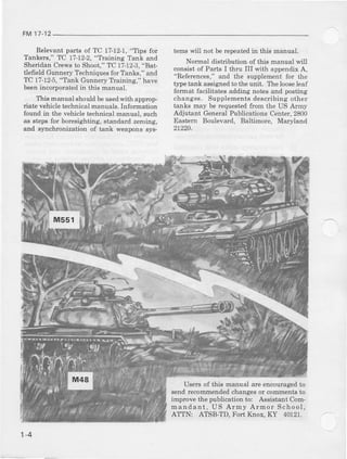 FM17-12
R€levantparts of TC 1?-12.1,"Tips for
Tanke*," TC 17-12-2,"Tlaining Tahk and
Sheridan Crews to Shoot," TC 17-12J,"Bat-
tlefreld Gunnery Techniquesfor Tanke," ald
TC 17-125,"Tahk Gunnery Tlainitg," have
beenincorporated in this manual.
Thie manual ehouldbeueedwith approp-
riate vehicle technical manuals. Information
found in t,|e vehicle techdcal matnal, such
a8 staps for boEsighting, sl,a[dard ?,emmg,
and slmchronizatioD of l,an} weapoDssjr$
tems will not be rcpeat€din this manual.
Nomal tlistribution of this manual will
consist of Parts I tiru III with appendix A,
"R€ferences," and the supplement for the
type tanL assignedto the unit. The looseleaf
format facfitat€s adding not46 and posting
change6. Supplementsdescdbing other
fanks may be requestedfron the US Army
Adjutant Genera.lPublications Centrr, 2800
Eastern Boulevard, Baltimore, Maryland
n2m.
Users of this manual are elrcoutagd to
s€nd recommendedchangesor colttdrentsto
improve the publication to: Assistant Com-
mar!dant, US Army Ardo! School,
ATTN: ATSB-TD, Fort lhox, KY 40121.
1-4
 