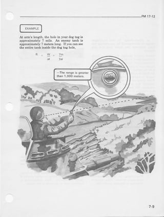 FM 17-12
EXAMPLE
At arm's leneth, the hole in your dog tag Is
approxinately 7 mils. Ajr enemy tank is
approximat€ly ? metels long. If you can see
the entire tank inside the dog tag hole,
a
7d
rb.r-.9
7-9
 