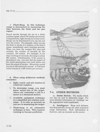 FM17-12
c. Flash-Bang. In this technique
range is determined by measuring the
tihe between the flash and the gun
report.
Sound travels through the air at a fairly
constantspeed,about330meterspersecond.
Comparatively,light travelsin notime at all.
Range can be determined if you can seeand
iear the action. For example,whenyou see
the flash or smokeof a weapon,orthe du6tit
raises, immealiately start counting seconds.
When you hear the weapon fire, stop and
multiply the number of seconds by the
constant.330meters.For example,if you
stopcountingat3 seconds,therangeisabout
990metrs. Unforiunately,if the enemyis
thooting at you, you may feelthe impact of
his round penetrating your tank before you
heattbesonndof his g'un.(Remembersounil
ttuuelsat 330metersper second.A T-62tank
rcund trauelsat 1,500metersper second..)
d, When uBing delibelate methods
fetuember:
E Sigbl reticle and Inil relatioB is
relatively complex.
tr To determine range, you mn6t
know actual size of the target.
Above all, remehber a mil is a
me(er a( a thousand meters.
tr Available equipment aechnique
is a simplilied rnil relation tech-
nique. It i8 only as accurate as
you are in measuring the target.
E Flash-bang i8 an estimation
techDique at beat. This requires
training to become profrcient.
7-4. OTIIER METHODS
a, Sta.d.iaReticle, The stadia retide
can also be usedto determinerange. Fot
more detailed infordation on "choking," see
the appropriat€ tank Bupplement.
b. Intelligenae, Maps and informa.
tion from fiendly troops are other sourcesof
range information. Such information is
however,onJyas accurateas the source.
sH!
7-10
 