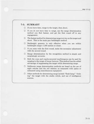 FM 17-12
7.5. SUMMARY
E If you have time, range to the brget, then shoot.
E If you do not har/e time to range, use the range determination
method you find fastest, and get the first rcund off in any
engagement.
E The fastestmethod fo! determining rangeis to lay on thetarget and
shoot. This is the dain gun battlesightmethod.
tr Battlesight gunnery is only effective when you are within
battlesight range--1$00 meters or closer.
O If you miss q'ith the first round, make the necessaryadiustment
with the semndround.
E Range determination by the recognition method is simple and
surprisingly accuate.
E Both the coax and cupola-bount€d machineguns can be usedlor
ran ging to the raDgeof tracer bur:nout.This method has the added
advantage of suppressing the target while determiniDg range.
E Deliberate range determination methods are based on the use of
sight reticles and the mil lelation as measuled with optics or
estimatedusing miscellaneousequipment.
tr Other methods for determining rang€ include "flash-bang" "chok-
ing" the target Fith the Btadia reticle, and uee of intelligence
sour@6.
7-11
 