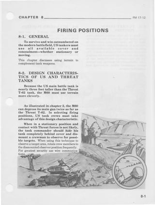 FIRING POSITIONS
8-1. GENERAL
To survive and win outnumbered on
the modern bettlefield, US tankers must
u6e all available cover and
concealment-whether stationary or
movrng.
This chapter discussesusing terrain to
complementtank weapons.
8-2. DESIGN CHARACTERIS.
TICS OF US AND THREAT
TANKS
Because the US main battle tank is
nearly three feet taller than the Threat
T-62 tank, the M60 must use terraln
more cleverly.
As illustrated in chapter 2, the M60
can depress its main gun twice as far as
the Threat T-62. In selecting frring
positions, US tank crews must take
advantage of this design characteristic.
When in a stationary position and
contact with Threat forces is not likely,
the tank cobmander should ,ride his
tank completely behind cover and dis-
mount a crewman lo observe lor possi-
ble targets. Wl)enu6ingthis techniqueto
observea targetarea,rotatecrewmembersto
thedismounredobserverpositionfrequently.
"-E
CHAPTER 8 FM 1/-12
t-
For gyeatestsecuity use wirc commumca-
''Ylll*-&-r,,
-- -- -:i../l /a4. "
*-.*l
..ai
T,
.-..-tb,
8-l
 