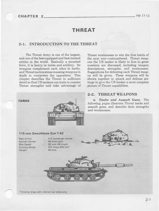CHAPTER 2
THREAT
2-1. INTRODUCTION TO THE THREAT
The Tbreat Aimy is one of the largest,
and oneofthe bestequippedand besttmined
armies in th€ world. Basically a mounted
force,it is heavy in tanks and artillely. Its
weaponscomplementeach other i$ battle,
andThreatra.ticsstressmassingweaponsih
depth to overpower the opposition- This
chapter describesthe Threat in sufficient
detailsothat UStankerscantrain to counter
Threat strengths and take advantage of
TANKS
115-mmSmoothboreGunT-62
Threat weaknessesto win th€ first battle of
the next war-outnumbered. Threat weap-
ons the US tanker is likely to facein great
nr]mbels are discussed,including weapon
descriptions, strengths, and weaknesses.
Suggestionsfor deleatingeachThreat weap-
on will be given. These weaponswill be
shown tog€ther in a_ttackand defenseset-
tirlgs to givethe US tanker a morecomplete
pictureof Threat capabilities.
2.2. THREAT WEAPONS
a. Tanhs and Aseault Guns. ltre
following pagesillustate Thleat tanks and
assault guns, and descibe their strengths
aIrdweaknesses,
FM 11-12
+6 rolndsperminule
30 nph {48lmph)
310miles(600km)*
'Crursingrangew'thinternalfuellanksonly-
 