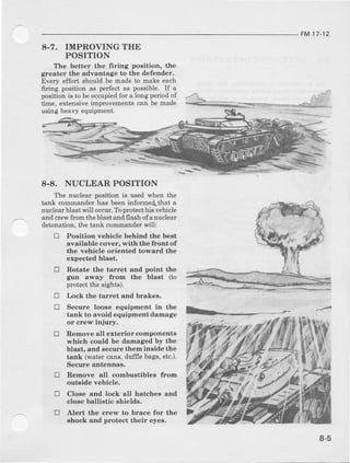FM17-12
8.7. IMPROVING THE
POSITION
The better the frring position, the
greater the advantsge to the def€nder.
Every effort should be made to make each
firing position as pedec'tas possible. If a
positionis to beoccupiedfor a long periodof
time, €xt€nsiveimprovementscan be made
using heavy equipment.
8-8. NUCLEAR POSITION
The nuclear position is ueedwhen the
tank commande!has beeninforme{that a
nuclearblastwill occur.Toprctecthisvehicle
altd crewfrorn the blast and flash of anuclear
detonation, the tank commander will:
tr Position vehicle behind the best
available cover, with the frontof
th€ vehicl€ orienteal toward the
expected blast.
tr Rotate the turret and point the
gun away fi'om the blast (to
prctect the Bighta).
tr
L
tr
Lock the turret end brakes.
Secure loose equipment in the
tank to avoid equipment damage
or crew injury.
Remove all exterior componenta
which could be damaged by the
blaet, and eecurethem insid€ the
tank (watercaDs,duf{lebags,etc.).
Secure antennas.
R€move all combustibles from
outside vehicle.
Clos€ and lock all hatches and
close ballistic shields.
Al€rt the crew to brace for the
shock and protect their eyes.
!
E
tr
8-5
 