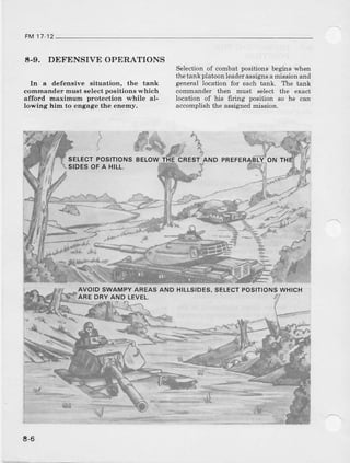 FM17 12
t-9. DEFENSIVEOPERATIONS
In a defensive situation, the tank
commander must select positions which
afford mar.imum protection while al-
lowing him to engage the enemy.
)
SELECTPOSITIONS
SIOESOFA HILL,
*te'*3
Selection of combat positions begins when
the tankplatoon leaderassigns amission and
geneBl location {or each tank. The ranx
commander then must select the €xact
location of his 6ring position so he can
accomplish the assigned mission.
ND PREFER r-Y.oNTH
'i il
AVOIDSWAMPYAREASAND HILLSIDES,
AREDRYAND LEVEL.
SELECTPOSITIONSWHICH
E-6
 