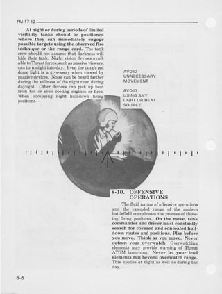 FM 17-12
At night or during periods oflimited
visibility taEks should be positioned
where they can immediately engage
posaible targets using the observed fire
technique or the range card. T'hetank
crew should not assume that darkness will
hide their tank. Night vision devicesavail-
ableto Ttrreat forces,suchaspassiveviewers,
can turn night into day. Even the talk's red
dome light is a giveaway when viewed by
passive devices. Noise can be heard farther
during l.hestillnessof thenighr than during
daylight. Other devices can pick up heat
from hot or even cooling engines or frres.
When occupying night hull-down 6ring
positions-
AVOID
UNNECESSARY
MOVEMENT
AVOID
USINGANY
LIGHTOR HEAT
SOURCE
rlrlr I r lr lr ll
8-1O. OFFENSIVE
OPERATIONS
Ihe fluid nature of offensive operations
and the extended range of the modem
battlefield complicates the processof choos-
ing firing positions. On the move, tank
commander and driver must constantb/
aearch for covered and concealed hull-
down routes and positions, Plan before
you move. I'hink aa you move. Never
outrun yorar overwatch. Overwatching
elements may provide warning of Threat
ATGM launching. Never. let your lead
elements run beyond overwatch radge.
Ilds applies at night as well as duing the
dav.
8-8
 