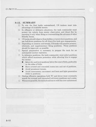 c1,FM17
8-12. SUMMARY
! To win the 6rst battle outnumbered, US tankers must take
advantage of available terlain.
! In offensive or defensive situations, the tank commander must
Fotect his vehicle from enemy observation and direct fire by
exposing it only when firing or overwatching the advanceof other
friendly forces.
tr US tanks should observefrom hidden or tunet-down positions, and
use hulldov,n positions for all direct-fire tank gun engagements.
E Depenalingon mission and te[rain, US tanLs will prcpary primary,
altemate, and supplementary6ring positions. Thesepositions
shouldbeimproved.as possible
tr Special preparation is necessary to preparc the tank for an
anticipatednuclearexplosion.
tr In defensive positions, the tank commander must sel€ctpositions
which afford maximum pmtection while allowing him to engage
t,Leenemy:
a Select&y andlevelpositionsbelowthecrestofhills, Feferably
on the sides of bills.
O Have coveredand concealedroutes into and out of positrons.
a Avoid prominent terrain.
O Avoid unnecessarymovementand h€at and light generation
wbile in positions.
u During offensive operations both TC and driver must constantly
searchfor coveredand concealedhull_downpositionsand routes.
! Wheneverpossrble.the tank should movewith the clew unbuttoned.
8-10
 