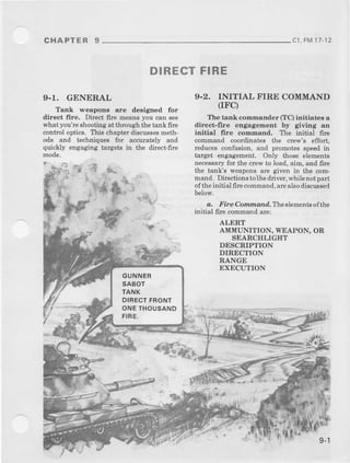 CHAPTER 9 cl, FM17,12
DIRECTFIRE
9-1. GENERAL
Tenk weapons are desigred for
direct lhe. Direct fire means you can see
what you're shooting at i,broughthe tank fire
control optics. This chapt€r iliscussesmeth-
ods and techniques for accurately and
quickly engaging talgets in the dftect-fire
9.2, INITIAL F'IRE COMMAND
(IFC)
The tadk comhander (TC) initiatee a
ditect-fire engagement by giving Irn
initial fire colnmatrd. The initia] fir€
crornmand coordinates the crew's effort,
reduces confi$ion, and promotes speed in
target engagement. Only those elements
necessaryfor the crew to load, aim, aad fue
the tank's weapons are given in the com-
mand. Directions toihe driver, while not part
of the initial fire command,arealsoiliscwsed
below.
a. Fire Comrndnd. Theelementsofthe
initial frre command are:
AIERT
A MUNITION. WEAPON.OR
SEARCHLIGHT
DESCRIPTION
DIRECTION
RANGE
EXECUTION
ll
:4.'. t: .
GUNNER
SABOT
TANK
DIRECTFRONT
ONETHOUSAND
FIRE.
9-1
 