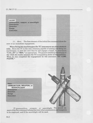 c1,FM17-12
(1) . lert The first eleEent ofthe initial firc
clew of an iEmealiate engagement.
When firing hie machinegun the TC anrrounces an
only. Since the TC is the only crewman capable of aiming
machinegiun,to alert the crew that he will engagea target,
"CAl- .60" or "M60," asappmpriate. T'heglnnerassistsin
fire wbile the loader assumesthe TC's acquierhon sectorof
When he has completed the engagement he will aDnouce
PLETE."
(2)Ammunition, oeapon, or searchlight.
ment ofthe fire commandinforms the cre* what ammunitron
to be employed,and if the aearchlight will be used.
 