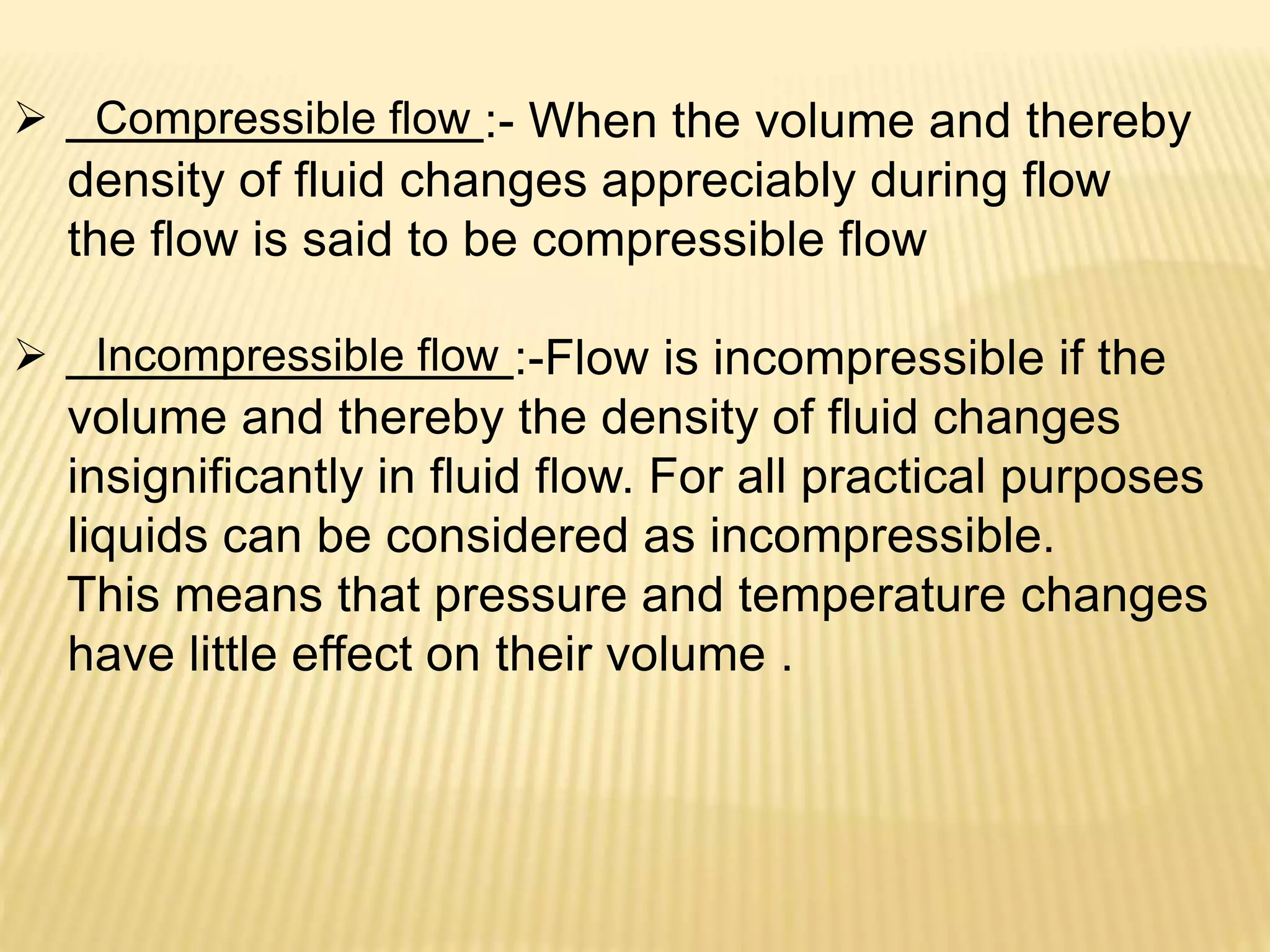  Compressible flow :- When the volume and thereby
density of fluid changes appreciably during flow
the flow is said to be compressible flow
 Incompressible flow :-Flow is incompressible if the
volume and thereby the density of fluid changes
insignificantly in fluid flow. For all practical purposes
liquids can be considered as incompressible.
This means that pressure and temperature changes
have little effect on their volume .
 
