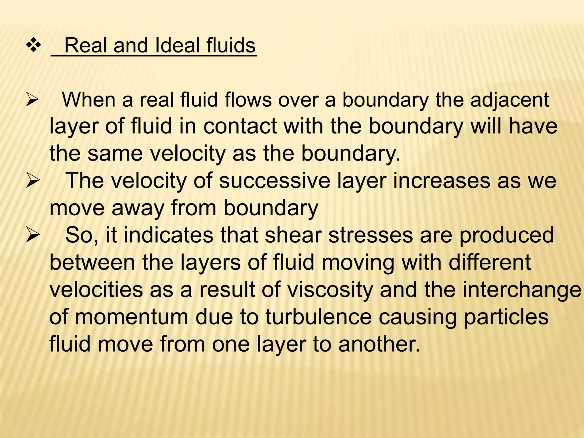  Real and Ideal fluids
 When a real fluid flows over a boundary the adjacent
layer of fluid in contact with the boundary will have
the same velocity as the boundary.
 The velocity of successive layer increases as we
move away from boundary
 So, it indicates that shear stresses are produced
between the layers of fluid moving with different
velocities as a result of viscosity and the interchange
of momentum due to turbulence causing particles
fluid move from one layer to another.
 