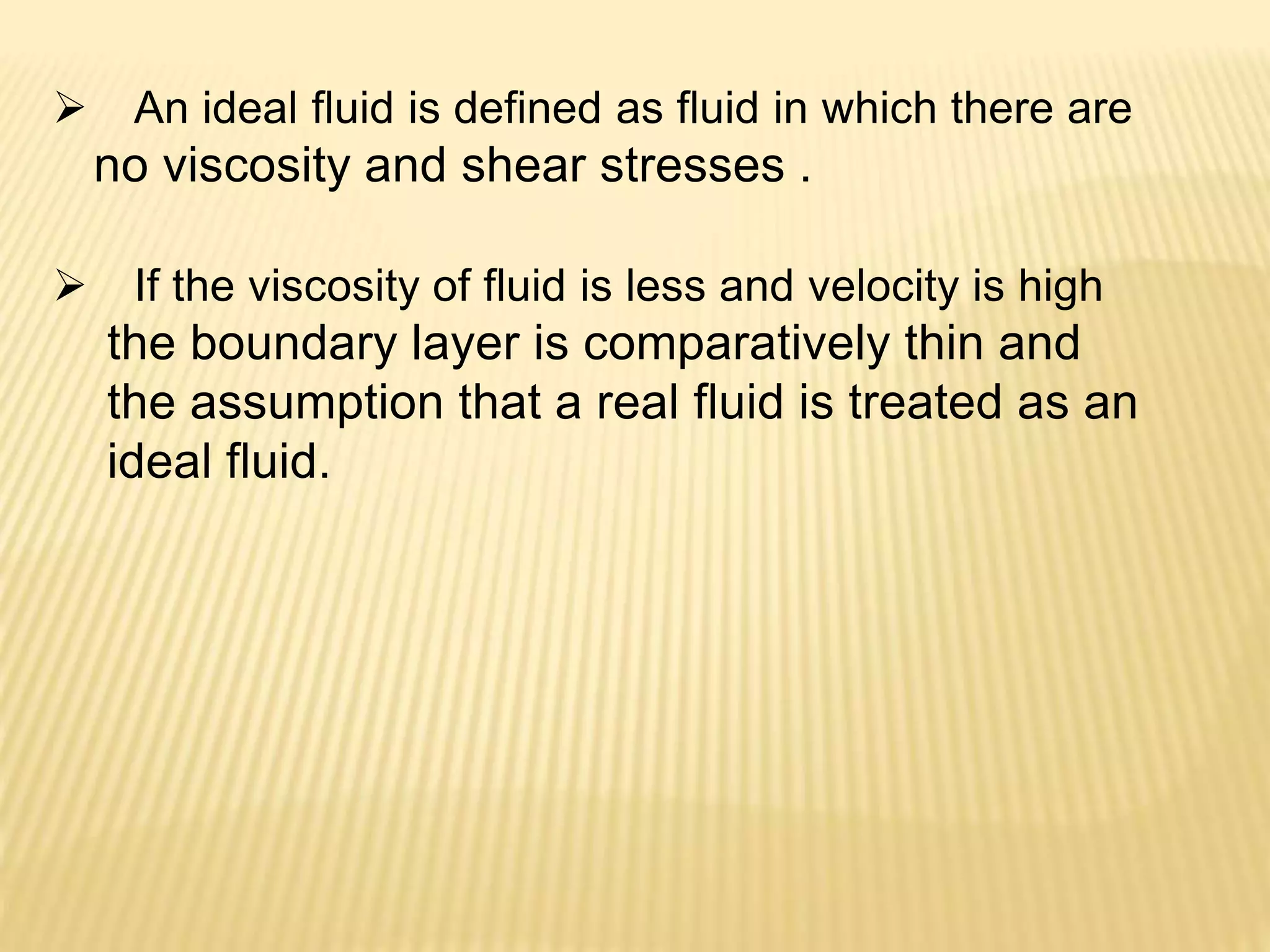  An ideal fluid is defined as fluid in which there are
no viscosity and shear stresses .
 If the viscosity of fluid is less and velocity is high
the boundary layer is comparatively thin and
the assumption that a real fluid is treated as an
ideal fluid.
 