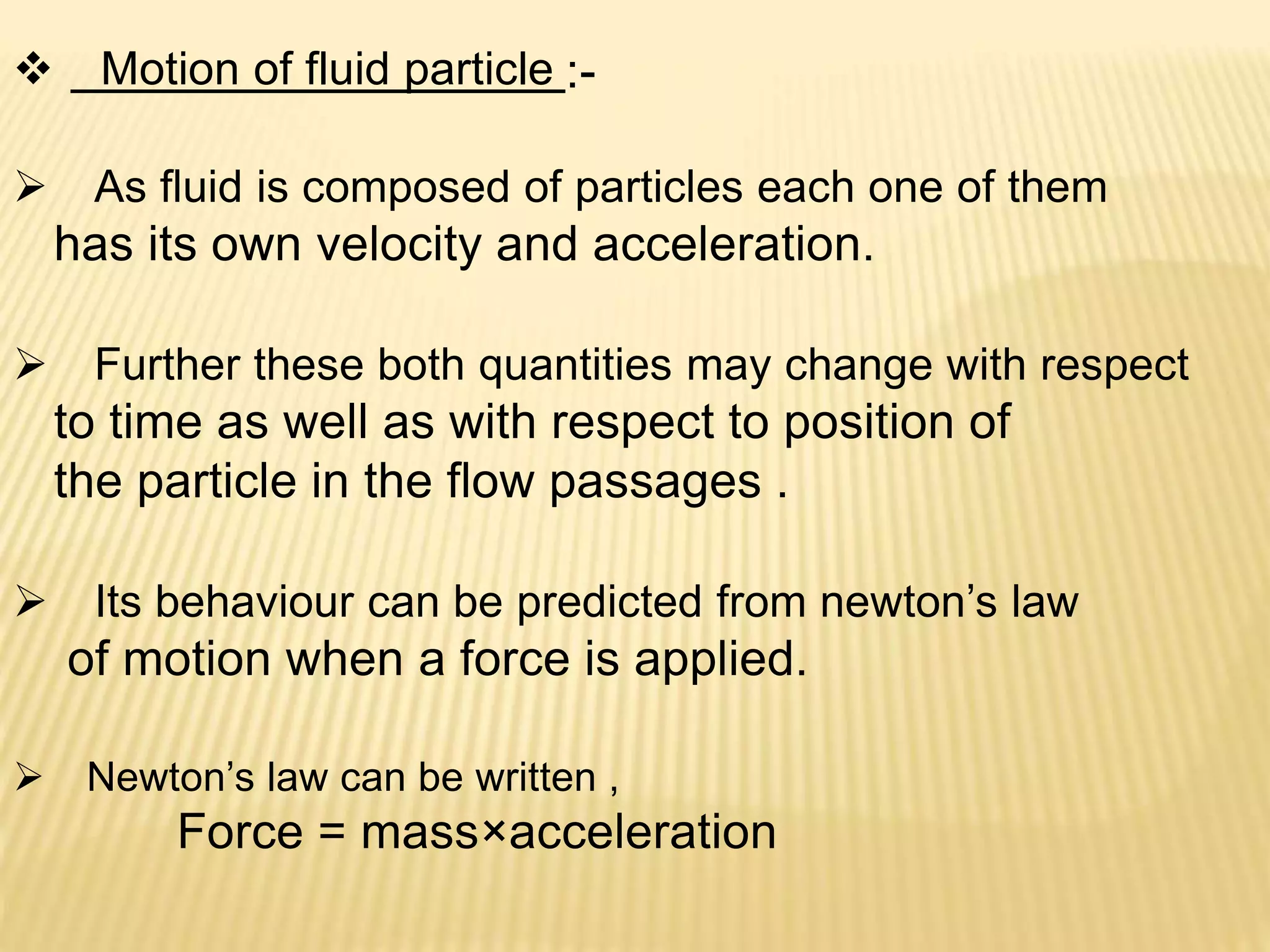  Motion of fluid particle :-
 As fluid is composed of particles each one of them
has its own velocity and acceleration.
 Further these both quantities may change with respect
to time as well as with respect to position of
the particle in the flow passages .
 Its behaviour can be predicted from newton’s law
of motion when a force is applied.
 Newton’s law can be written ,
Force = mass×acceleration
 