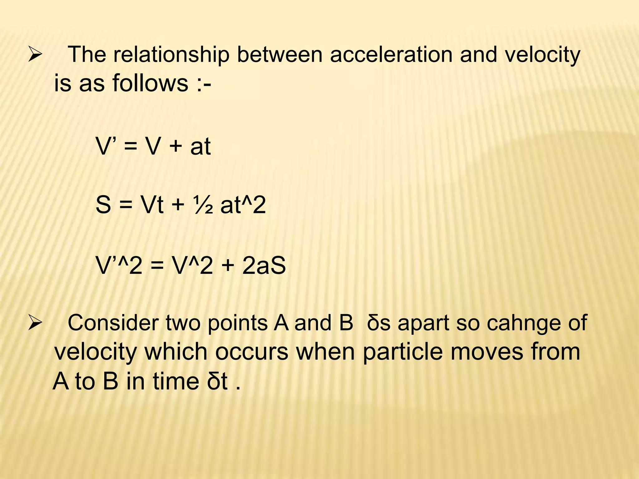  The relationship between acceleration and velocity
is as follows :-
V’ = V + at
S = Vt + ½ at^2
V’^2 = V^2 + 2aS
 Consider two points A and B δs apart so cahnge of
velocity which occurs when particle moves from
A to B in time δt .
 