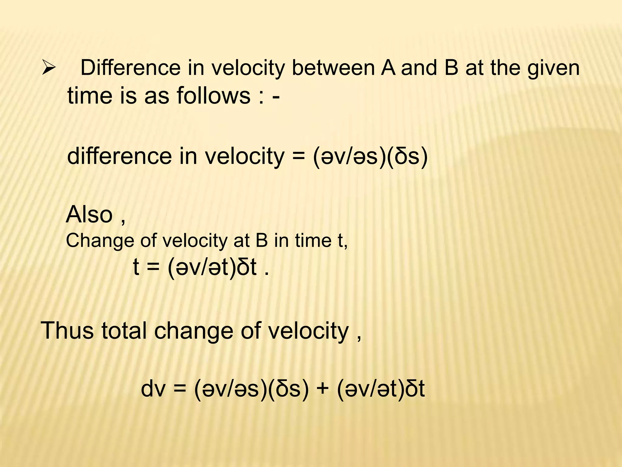  Difference in velocity between A and B at the given
time is as follows : -
difference in velocity = (әv/әs)(δs)
Also ,
Change of velocity at B in time t,
t = (әv/әt)δt .
Thus total change of velocity ,
dv = (әv/әs)(δs) + (әv/әt)δt
 
