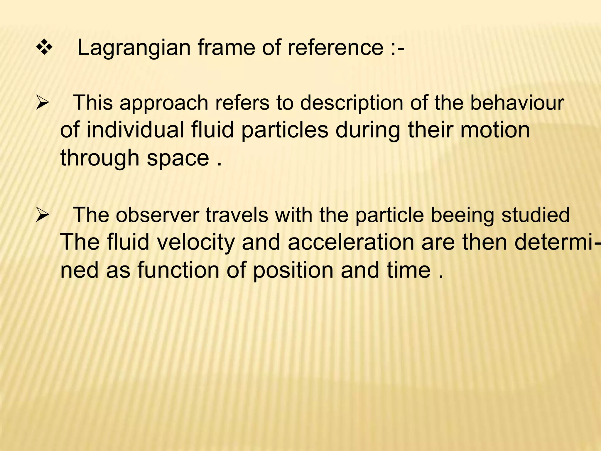  Lagrangian frame of reference :-
 This approach refers to description of the behaviour
of individual fluid particles during their motion
through space .
 The observer travels with the particle beeing studied
The fluid velocity and acceleration are then determi-
ned as function of position and time .
 