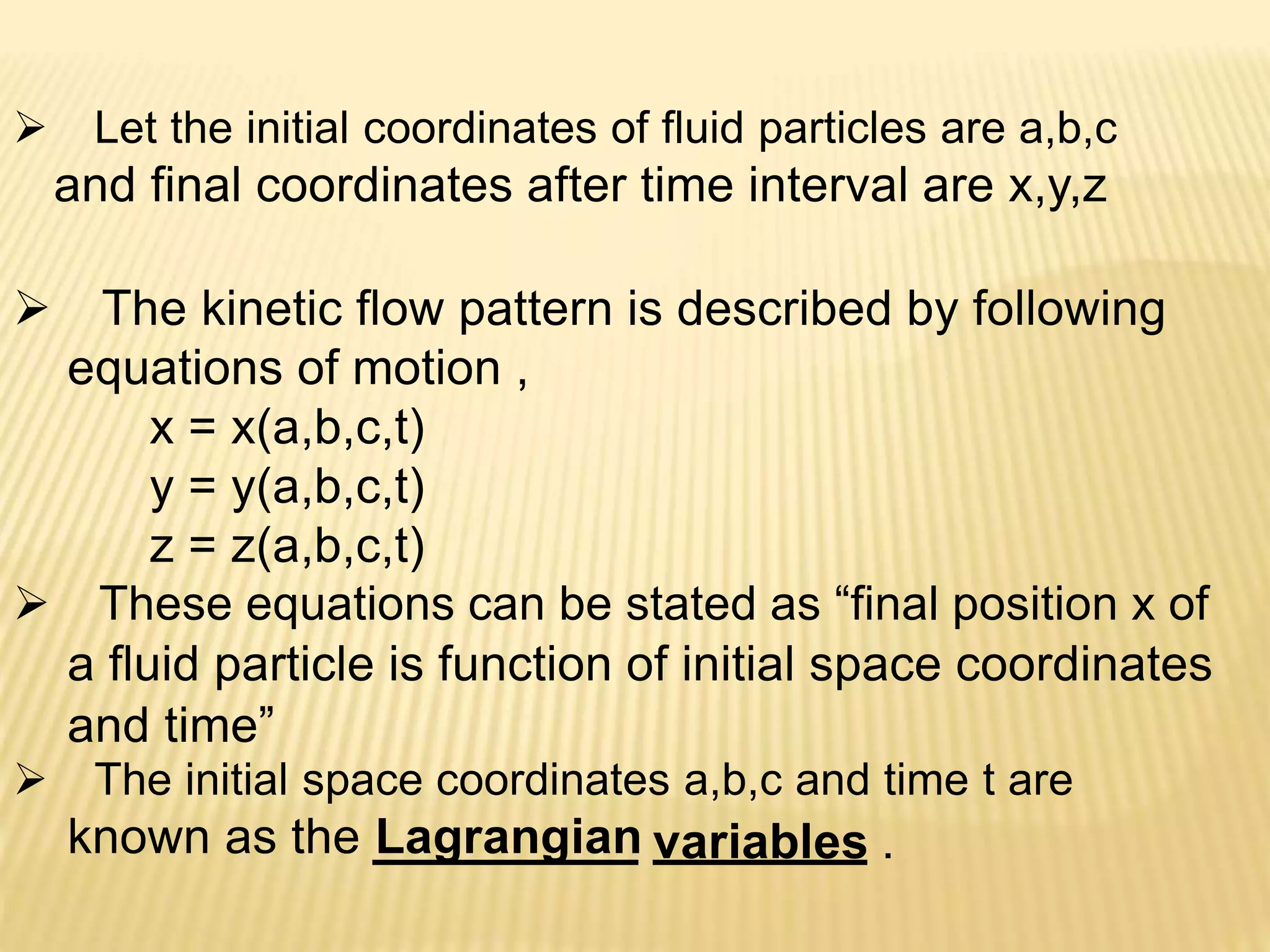  Let the initial coordinates of fluid particles are a,b,c
and final coordinates after time interval are x,y,z
 The kinetic flow pattern is described by following
equations of motion ,
x = x(a,b,c,t)
y = y(a,b,c,t)
z = z(a,b,c,t)
 These equations can be stated as “final position x of
a fluid particle is function of initial space coordinates
and time”
 The initial space coordinates a,b,c and time t are
known as the Lagrangian variables .
 