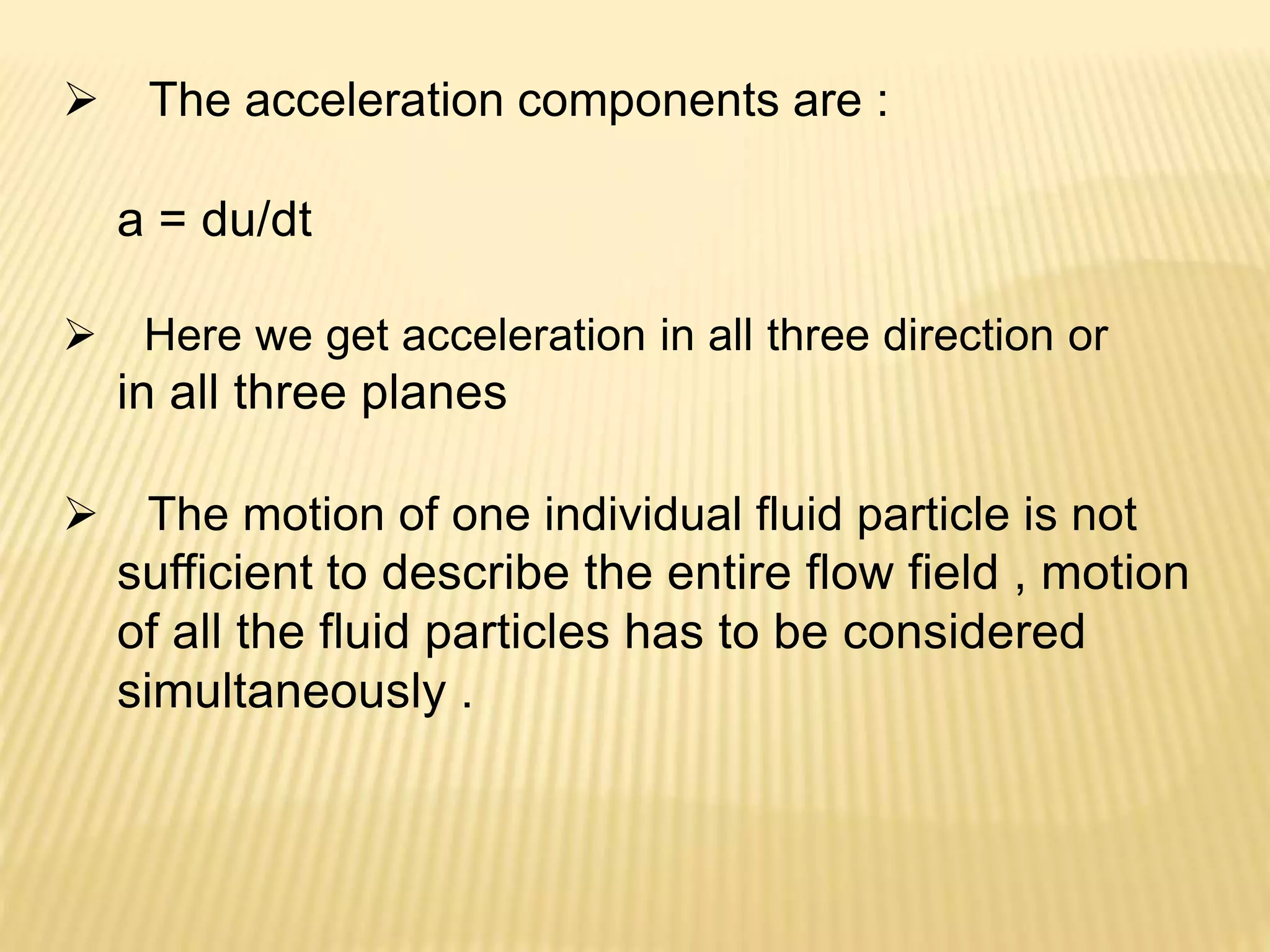  The acceleration components are :
a = du/dt
 Here we get acceleration in all three direction or
in all three planes
 The motion of one individual fluid particle is not
sufficient to describe the entire flow field , motion
of all the fluid particles has to be considered
simultaneously .
 