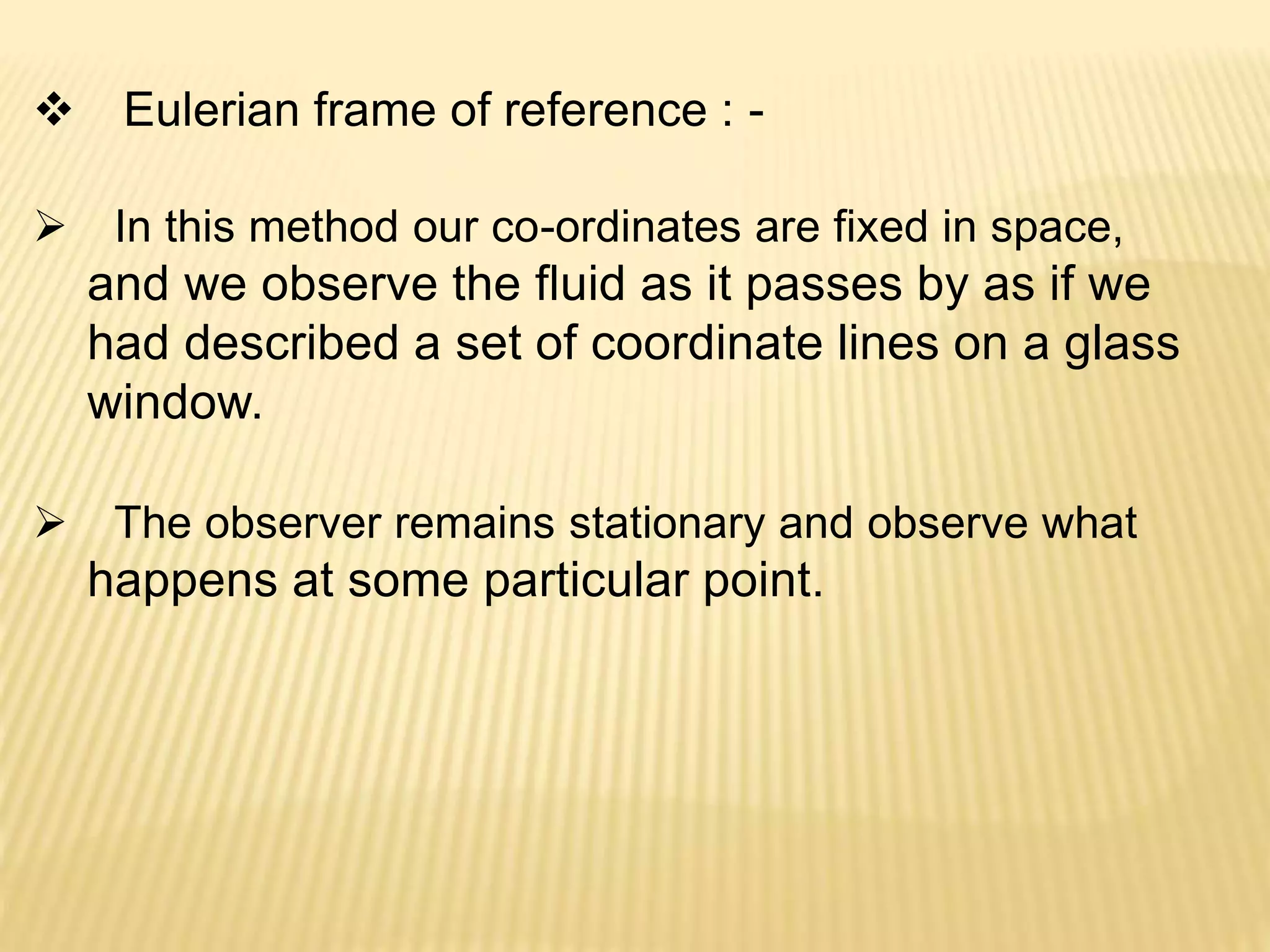 Eulerian frame of reference : -
 In this method our co-ordinates are fixed in space,
and we observe the fluid as it passes by as if we
had described a set of coordinate lines on a glass
window.
 The observer remains stationary and observe what
happens at some particular point.
 