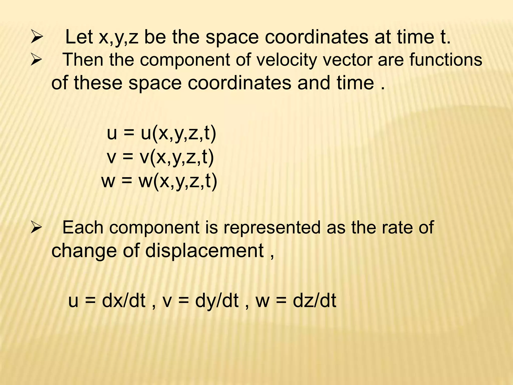  Let x,y,z be the space coordinates at time t.
 Then the component of velocity vector are functions
of these space coordinates and time .
u = u(x,y,z,t)
v = v(x,y,z,t)
w = w(x,y,z,t)
 Each component is represented as the rate of
change of displacement ,
u = dx/dt , v = dy/dt , w = dz/dt
 