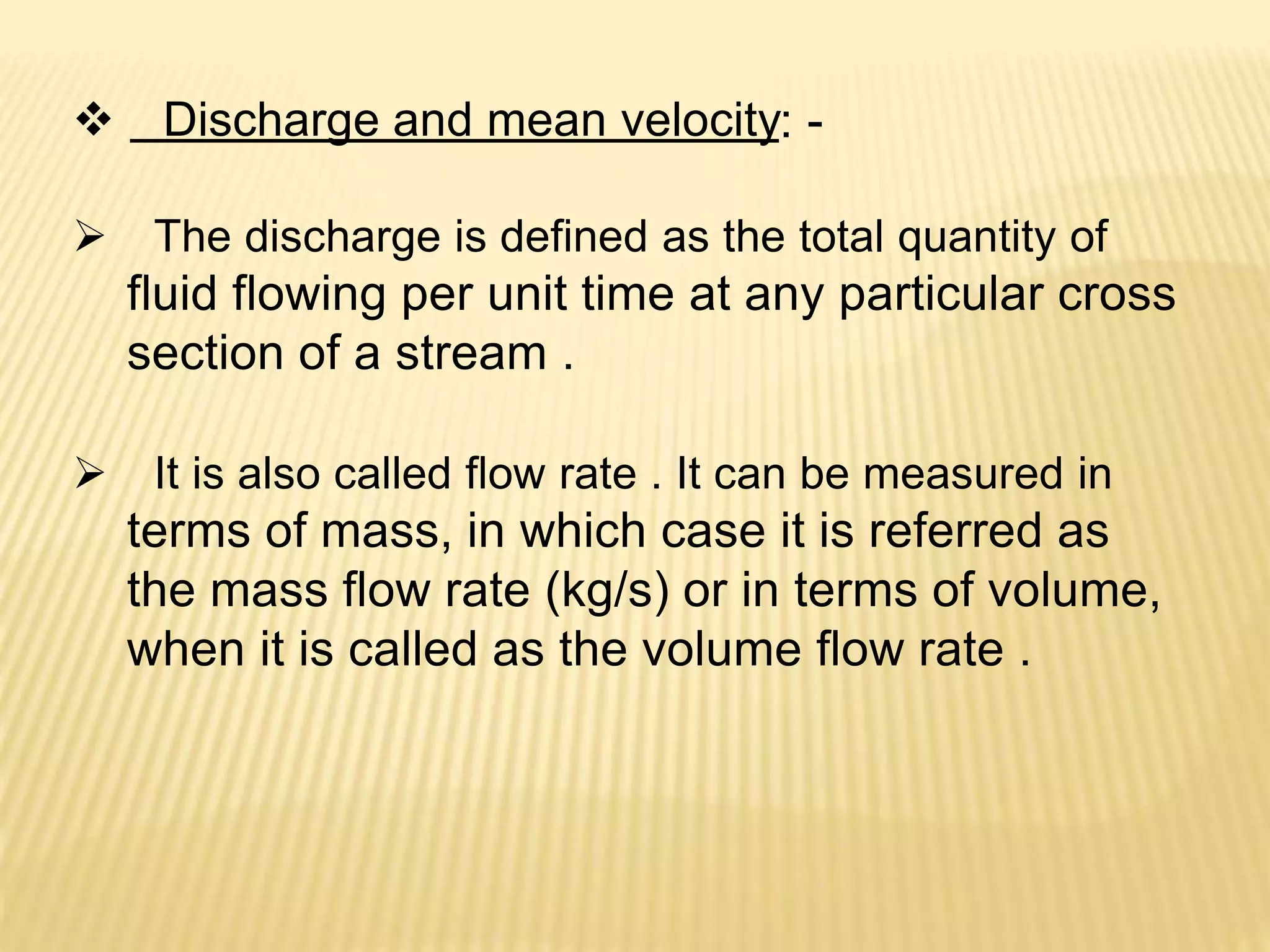  Discharge and mean velocity: -
 The discharge is defined as the total quantity of
fluid flowing per unit time at any particular cross
section of a stream .
 It is also called flow rate . It can be measured in
terms of mass, in which case it is referred as
the mass flow rate (kg/s) or in terms of volume,
when it is called as the volume flow rate .
 