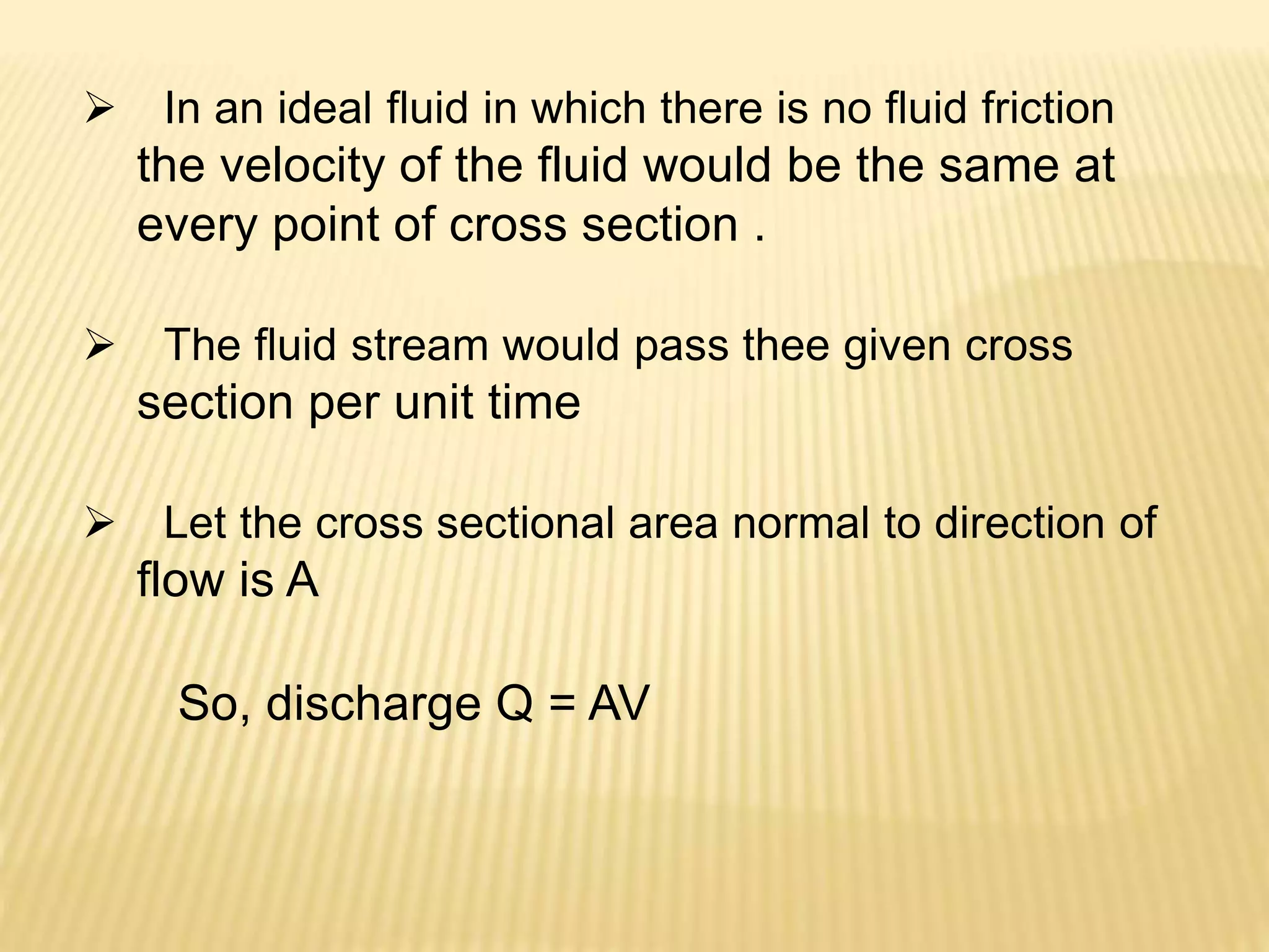  In an ideal fluid in which there is no fluid friction
the velocity of the fluid would be the same at
every point of cross section .
 The fluid stream would pass thee given cross
section per unit time
 Let the cross sectional area normal to direction of
flow is A
So, discharge Q = AV
 