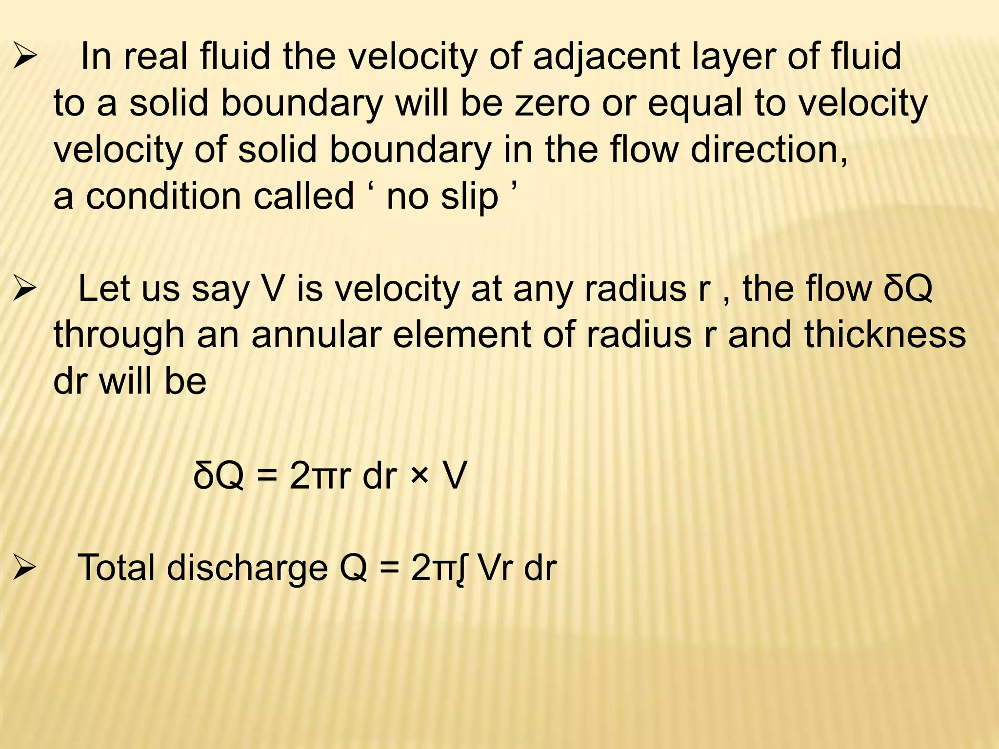  In real fluid the velocity of adjacent layer of fluid
to a solid boundary will be zero or equal to velocity
velocity of solid boundary in the flow direction,
a condition called ‘ no slip ’
 Let us say V is velocity at any radius r , the flow δQ
through an annular element of radius r and thickness
dr will be
δQ = 2πr dr × V
 Total discharge Q = 2πᶘ Vr dr
 