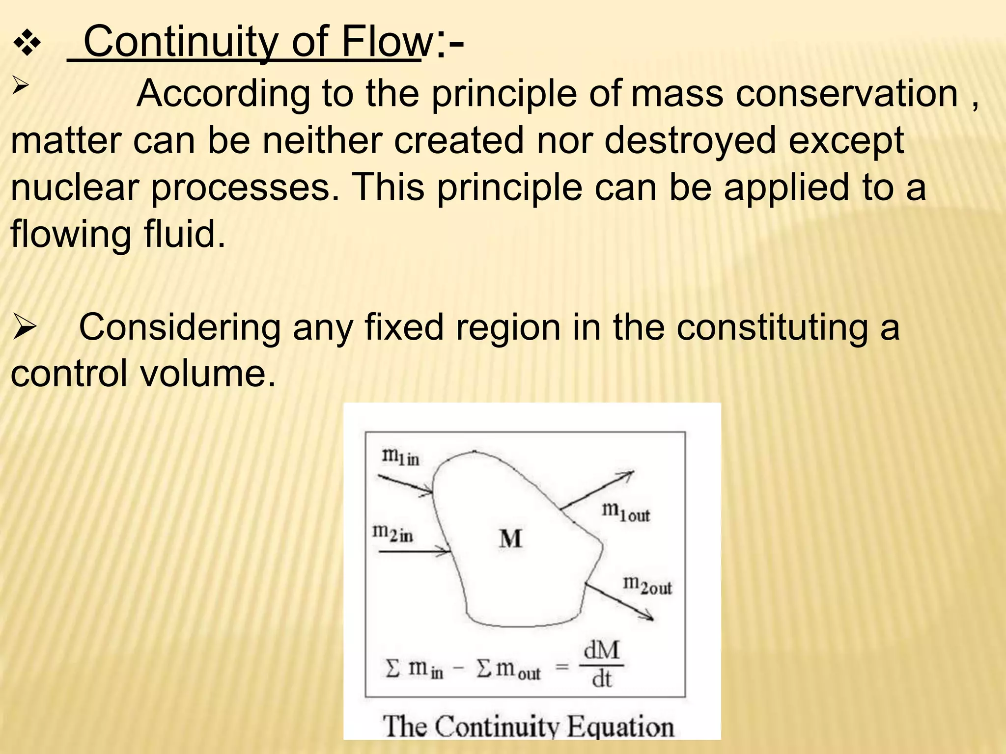  Continuity of Flow:-
 According to the principle of mass conservation ,
matter can be neither created nor destroyed except
nuclear processes. This principle can be applied to a
flowing fluid.
 Considering any fixed region in the constituting a
control volume.
 