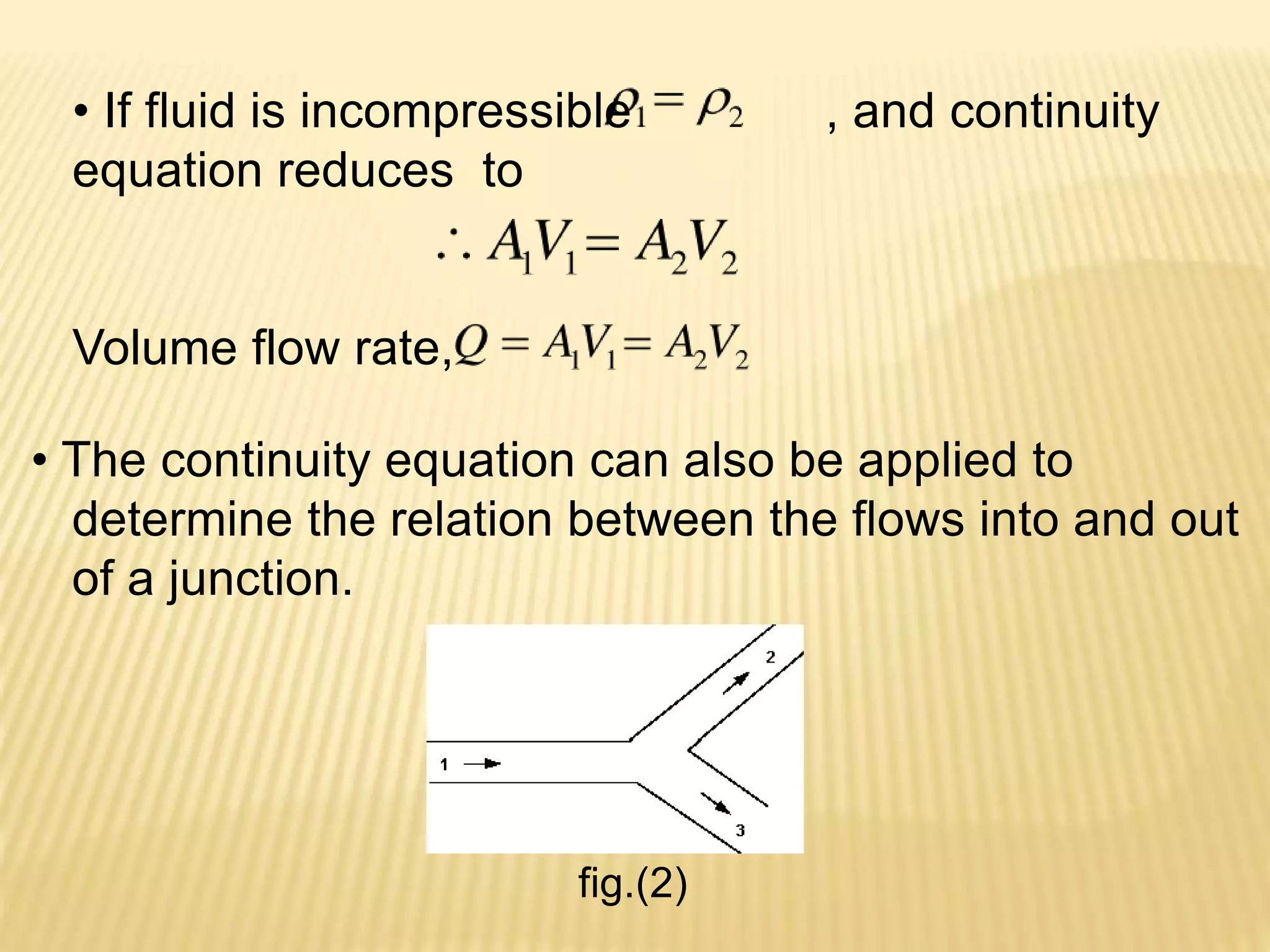 • If fluid is incompressible , and continuity
equation reduces to
Volume flow rate,
• The continuity equation can also be applied to
determine the relation between the flows into and out
of a junction.
fig.(2)
 