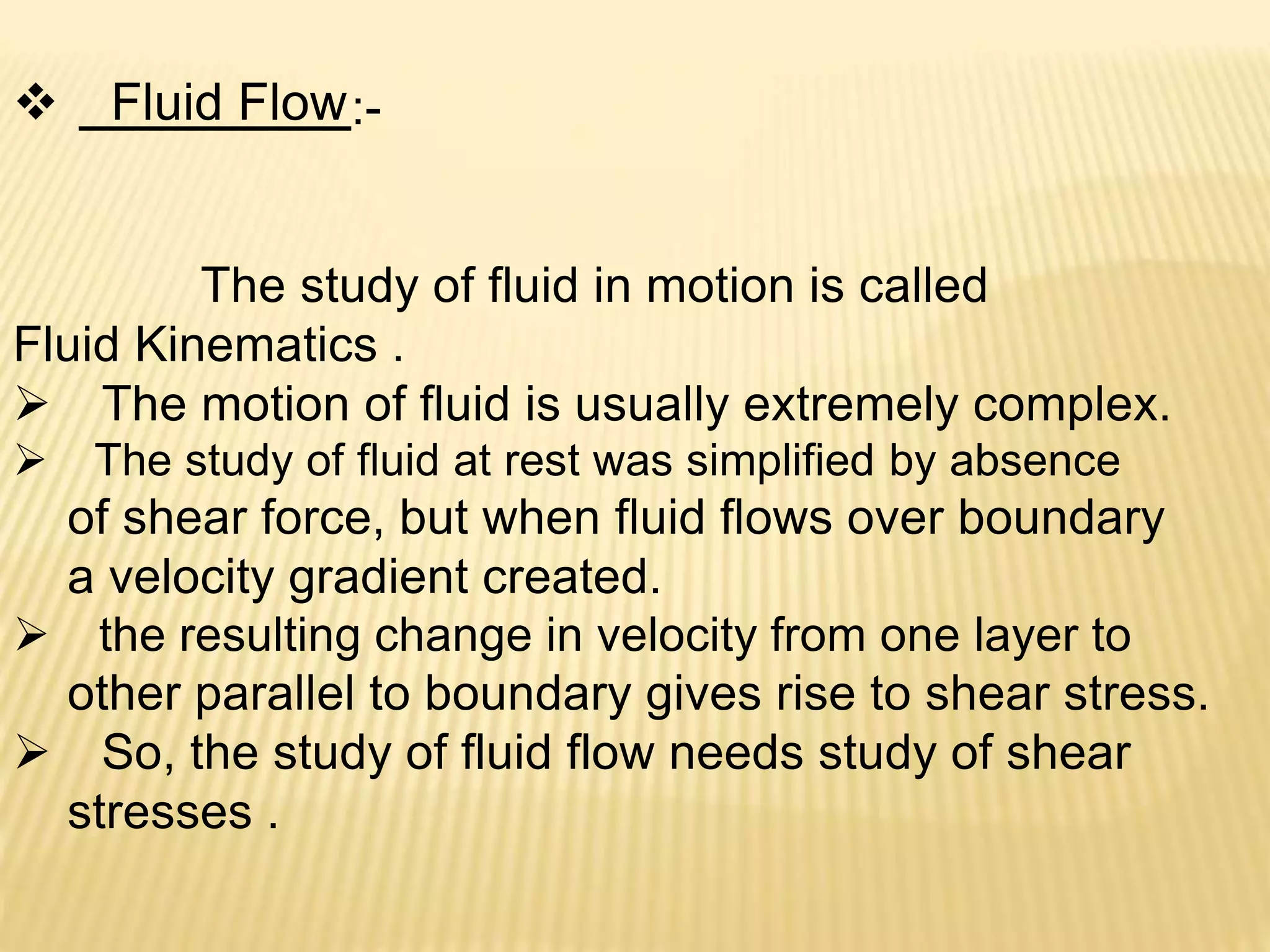 Fluid Flow:-
The study of fluid in motion is called
Fluid Kinematics .
 The motion of fluid is usually extremely complex.
 The study of fluid at rest was simplified by absence
of shear force, but when fluid flows over boundary
a velocity gradient created.
 the resulting change in velocity from one layer to
other parallel to boundary gives rise to shear stress.
 So, the study of fluid flow needs study of shear
stresses .
 